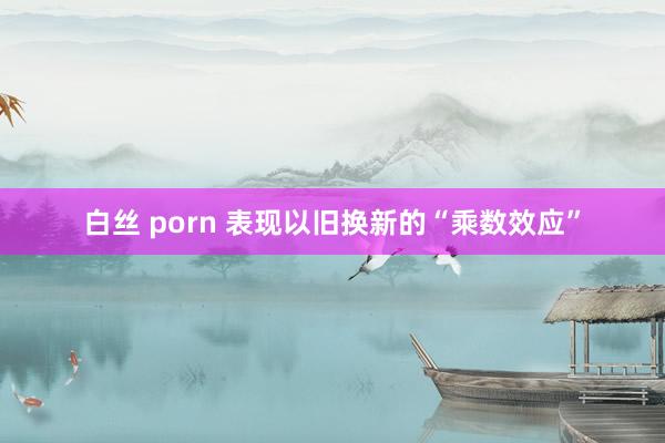 白丝 porn 表现以旧换新的“乘数效应”