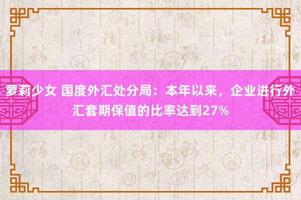 萝莉少女 国度外汇处分局：本年以来，企业进行外汇套期保值的比率达到27%