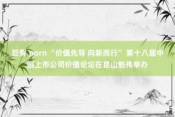 巨臀 porn “价值先导 向新而行” 第十八届中国上市公司价值论坛在昆山魁伟举办