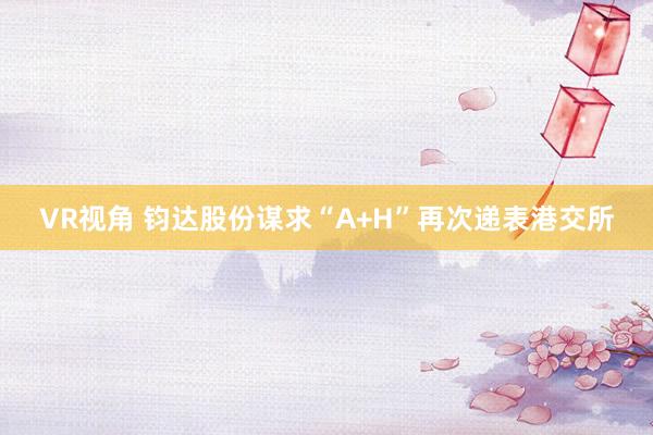 VR视角 钧达股份谋求“A+H”再次递表港交所