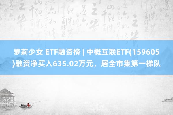 萝莉少女 ETF融资榜 | 中概互联ETF(159605)融资净买入635.02万元，居全市集第一梯队