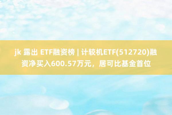 jk 露出 ETF融资榜 | 计较机ETF(512720)融资净买入600.57万元，居可比基金首位