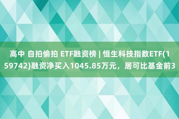 高中 自拍偷拍 ETF融资榜 | 恒生科技指数ETF(159742)融资净买入1045.85万元，居可比基金前3