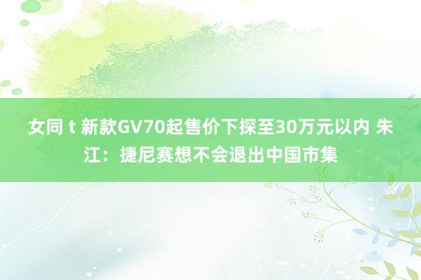 女同 t 新款GV70起售价下探至30万元以内 朱江：捷尼赛想不会退出中国市集