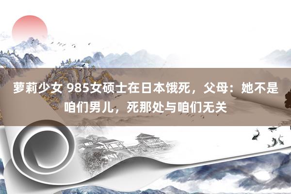 萝莉少女 985女硕士在日本饿死，父母：她不是咱们男儿，死那处与咱们无关