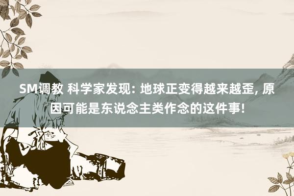 SM调教 科学家发现: 地球正变得越来越歪, 原因可能是东说念主类作念的这件事!