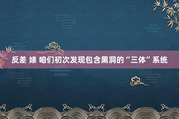 反差 婊 咱们初次发现包含黑洞的“三体”系统