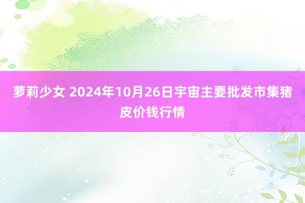 萝莉少女 2024年10月26日宇宙主要批发市集猪皮价钱行情