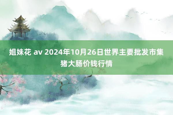 姐妹花 av 2024年10月26日世界主要批发市集猪大肠价钱行情