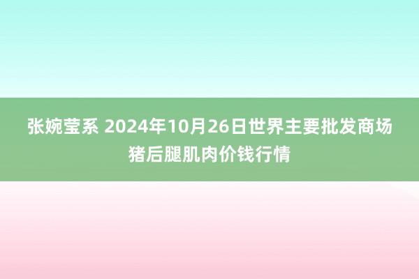 张婉莹系 2024年10月26日世界主要批发商场猪后腿肌肉价钱行情