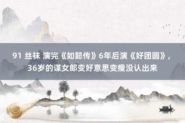 91 丝袜 演完《如懿传》6年后演《好团圆》， 36岁的谋女郎变好意思变瘦没认出来