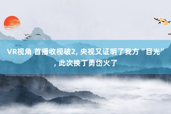 VR视角 首播收视破2, 央视又证明了我方“目光”, 此次换丁勇岱火了