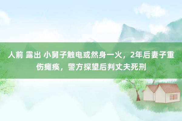 人前 露出 小舅子触电或然身一火，2年后妻子重伤瘫痪，警方探望后判丈夫死刑