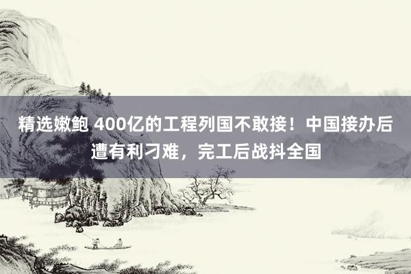 精选嫩鲍 400亿的工程列国不敢接！中国接办后遭有利刁难，完工后战抖全国