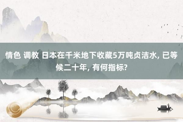 情色 调教 日本在千米地下收藏5万吨贞洁水, 已等候二十年, 有何指标?