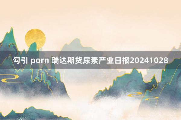 勾引 porn 瑞达期货尿素产业日报20241028