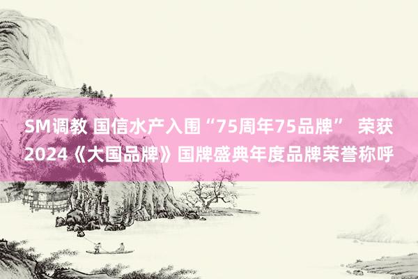 SM调教 国信水产入围“75周年75品牌”  荣获2024《大国品牌》国牌盛典年度品牌荣誉称呼