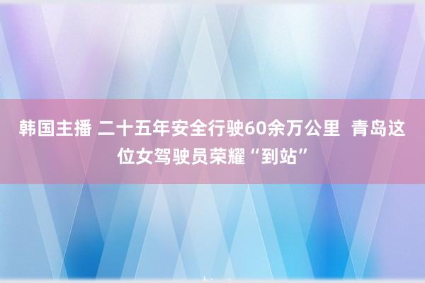 韩国主播 二十五年安全行驶60余万公里  青岛这位女驾驶员荣耀“到站”