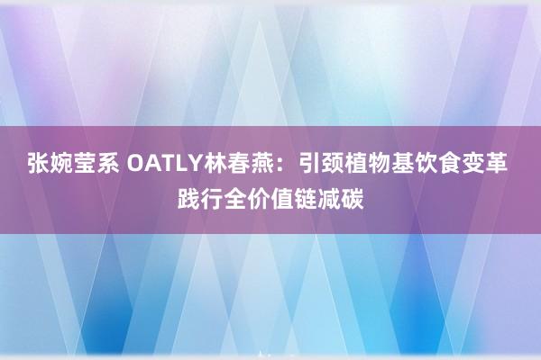 张婉莹系 OATLY林春燕：引颈植物基饮食变革 践行全价值链减碳