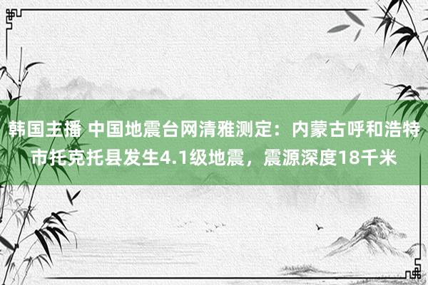 韩国主播 中国地震台网清雅测定：内蒙古呼和浩特市托克托县发生4.1级地震，震源深度18千米