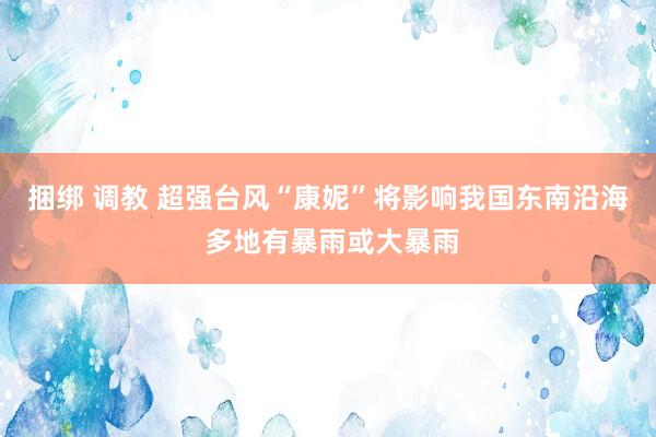 捆绑 调教 超强台风“康妮”将影响我国东南沿海 多地有暴雨或大暴雨