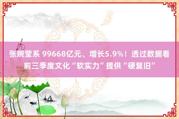 张婉莹系 99668亿元、增长5.9%！透过数据看前三季度文化“软实力”提供“硬复旧”