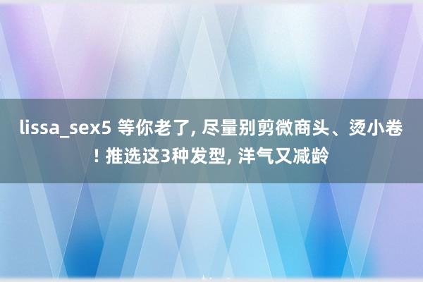 lissa_sex5 等你老了, 尽量别剪微商头、烫小卷! 推选这3种发型, 洋气又减龄