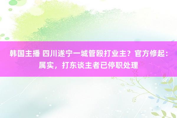 韩国主播 四川遂宁一城管殴打业主？官方修起：属实，打东谈主者已停职处理