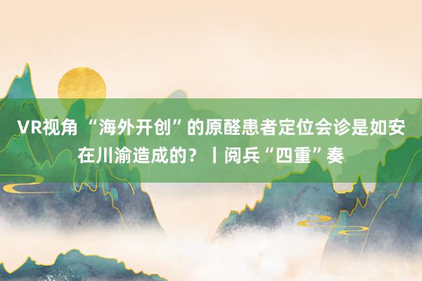 VR视角 “海外开创”的原醛患者定位会诊是如安在川渝造成的？丨阅兵“四重”奏