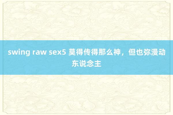 swing raw sex5 莫得传得那么神，但也弥漫动东说念主