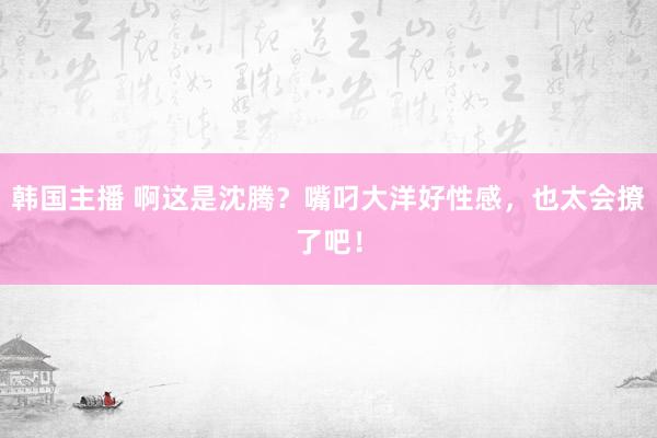 韩国主播 啊这是沈腾？嘴叼大洋好性感，也太会撩了吧！