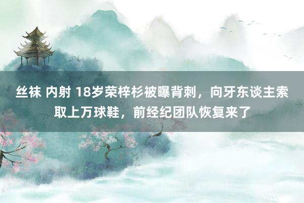 丝袜 内射 18岁荣梓杉被曝背刺，向牙东谈主索取上万球鞋，前经纪团队恢复来了