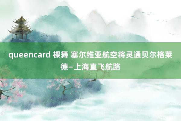 queencard 裸舞 塞尔维亚航空将灵通贝尔格莱德—上海直飞航路