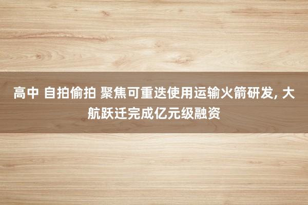 高中 自拍偷拍 聚焦可重迭使用运输火箭研发， 大航跃迁完成亿元级融资