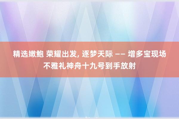 精选嫩鲍 荣耀出发， 逐梦天际 —— 增多宝现场不雅礼神舟十九号到手放射