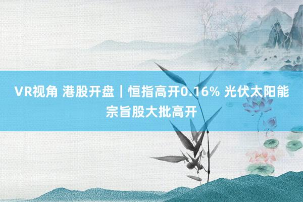 VR视角 港股开盘｜恒指高开0.16% 光伏太阳能宗旨股大批高开