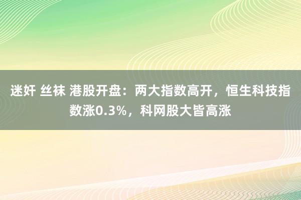 迷奸 丝袜 港股开盘：两大指数高开，恒生科技指数涨0.3%，科网股大皆高涨