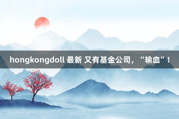 hongkongdoll 最新 又有基金公司，“输血”！