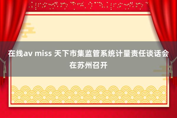 在线av miss 天下市集监管系统计量责任谈话会在苏州召开