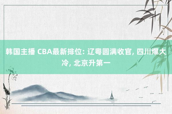 韩国主播 CBA最新排位: 辽粤圆满收官， 四川爆大冷， 北京升第一