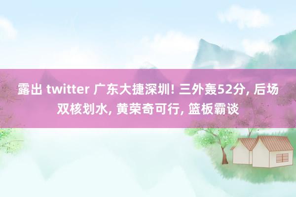 露出 twitter 广东大捷深圳! 三外轰52分， 后场双核划水， 黄荣奇可行， 篮板霸谈