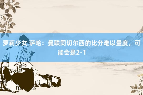 萝莉少女 萨哈：曼联同切尔西的比分难以量度，可能会是2-1