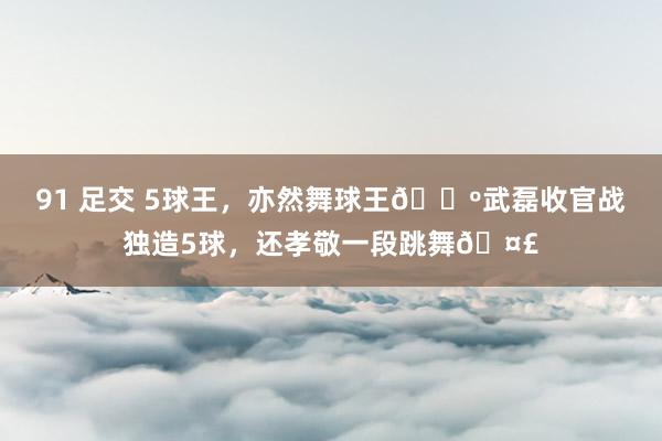 91 足交 5球王，亦然舞球王🕺武磊收官战独造5球，还孝敬一段跳舞🤣