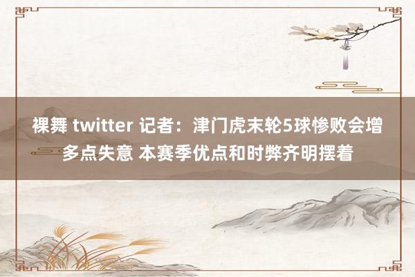 裸舞 twitter 记者：津门虎末轮5球惨败会增多点失意 本赛季优点和时弊齐明摆着