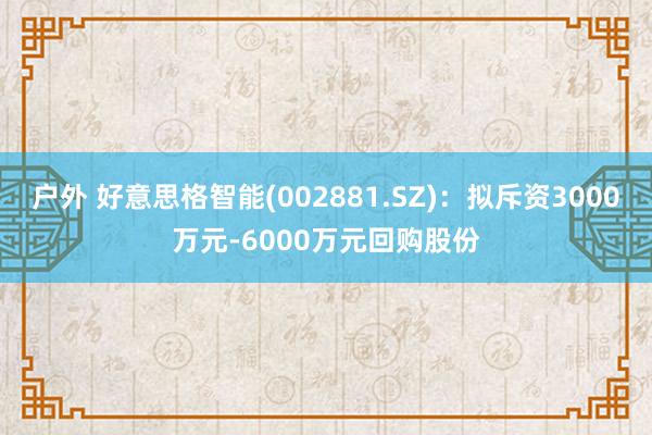 户外 好意思格智能(002881.SZ)：拟斥资3000万元-6000万元回购股份