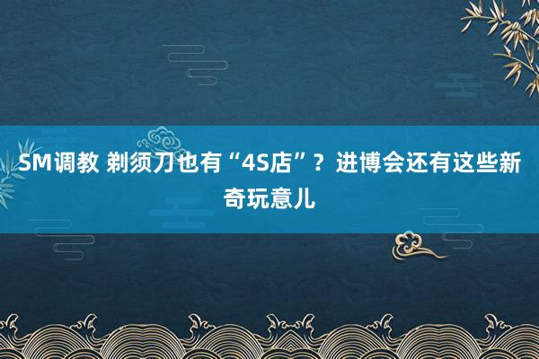 SM调教 剃须刀也有“4S店”？进博会还有这些新奇玩意儿