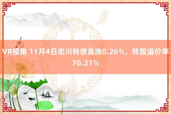 VR视角 11月4日宏川转债高涨0.26%，转股溢价率70.21%