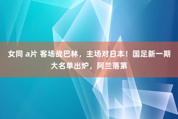 女同 a片 客场战巴林，主场对日本！国足新一期大名单出炉，阿兰落第