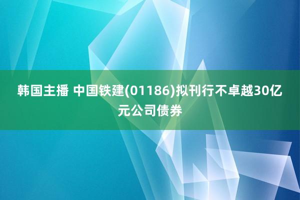 韩国主播 中国铁建(01186)拟刊行不卓越30亿元公司债券