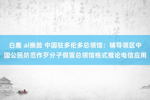 白鹿 ai换脸 中国驻多伦多总领馆：辅导领区中国公民防范作歹分子假冒总领馆格式推论电信应用